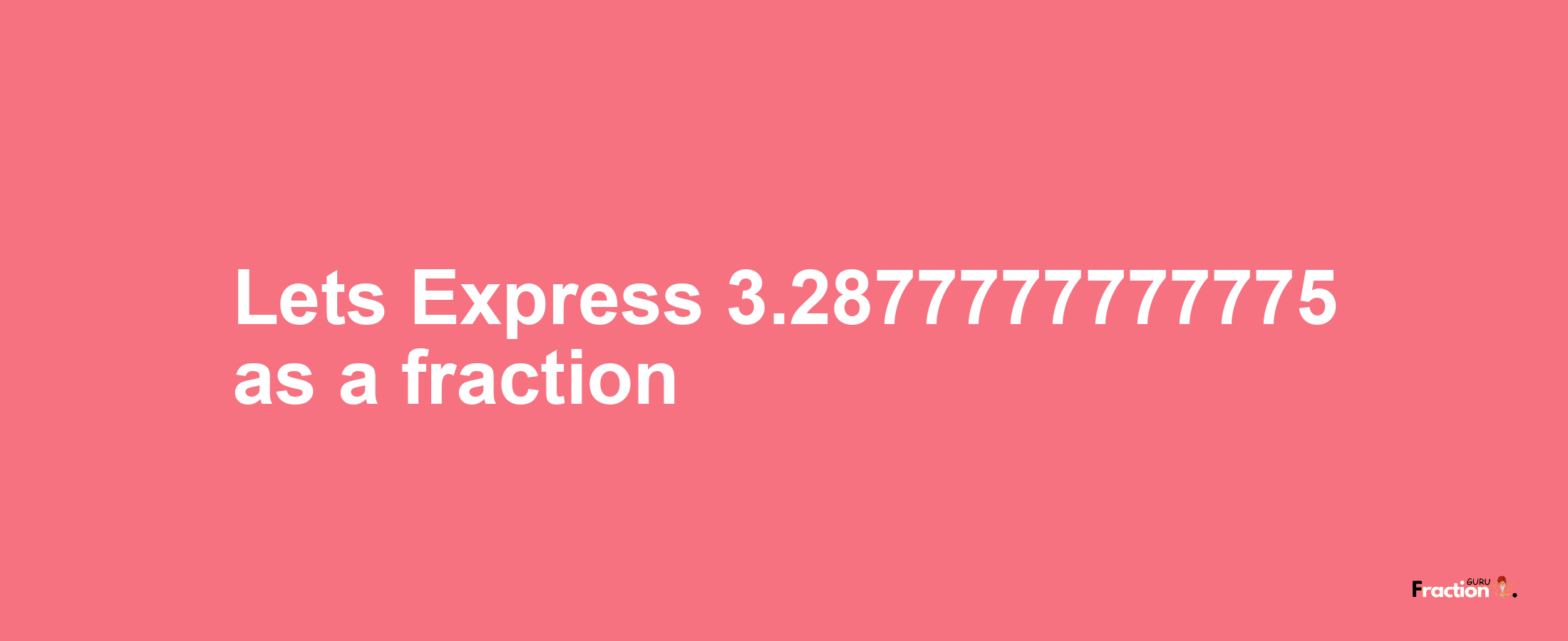 Lets Express 3.2877777777775 as afraction